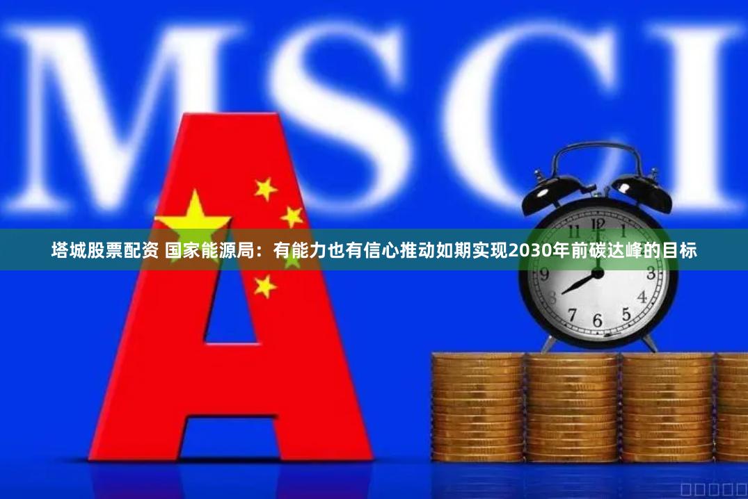 塔城股票配资 国家能源局：有能力也有信心推动如期实现2030年前碳达峰的目标