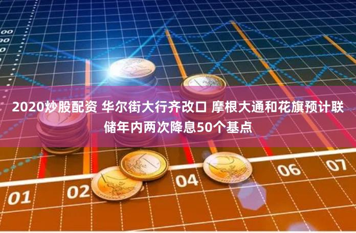 2020炒股配资 华尔街大行齐改口 摩根大通和花旗预计联储年内两次降息50个基点