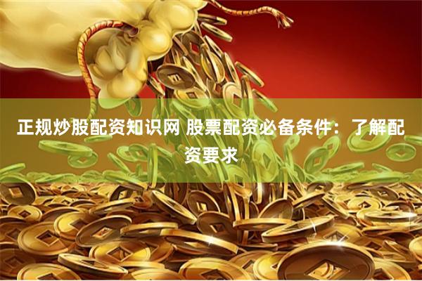 正规炒股配资知识网 股票配资必备条件：了解配资要求
