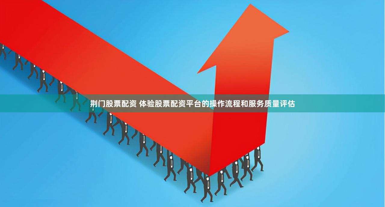 荆门股票配资 体验股票配资平台的操作流程和服务质量评估