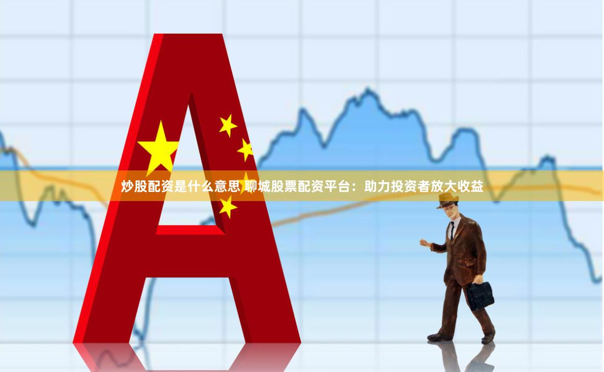 炒股配资是什么意思 聊城股票配资平台：助力投资者放大收益