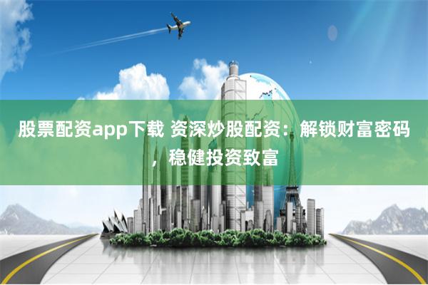 股票配资app下载 资深炒股配资：解锁财富密码，稳健投资致富