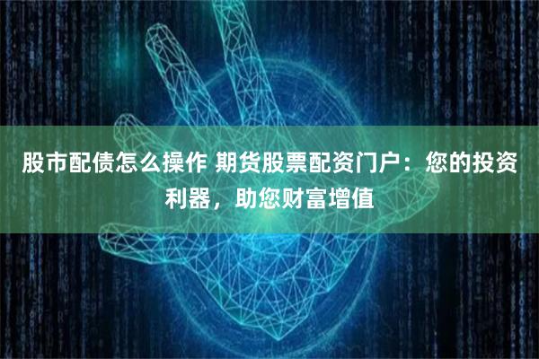 股市配债怎么操作 期货股票配资门户：您的投资利器，助您财富增值