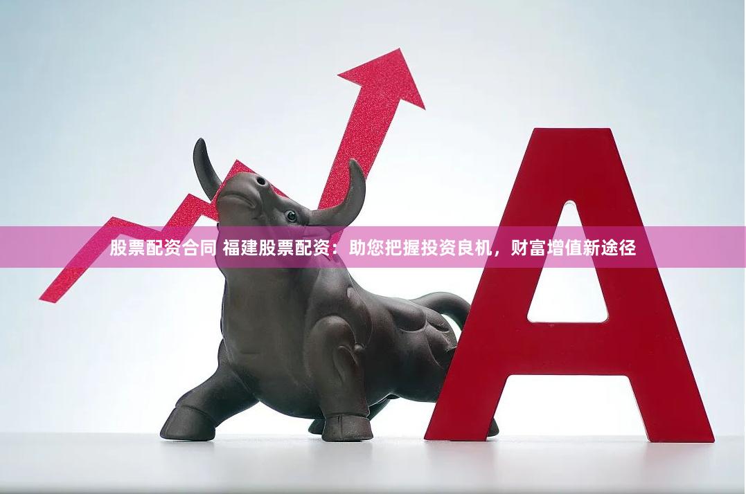 股票配资合同 福建股票配资：助您把握投资良机，财富增值新途径
