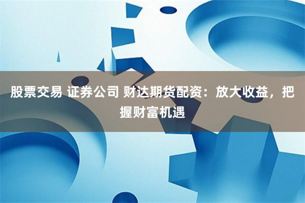 股票交易 证券公司 财达期货配资：放大收益，把握财富机遇