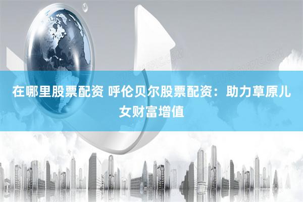 在哪里股票配资 呼伦贝尔股票配资：助力草原儿女财富增值