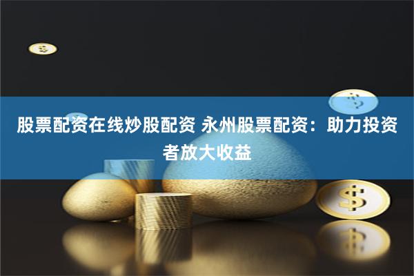 股票配资在线炒股配资 永州股票配资：助力投资者放大收益